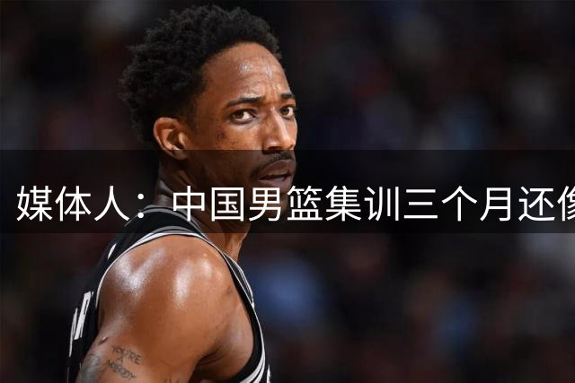 媒体人：中国男篮集训三个月还像临时组队 集训太久也可能是坏事