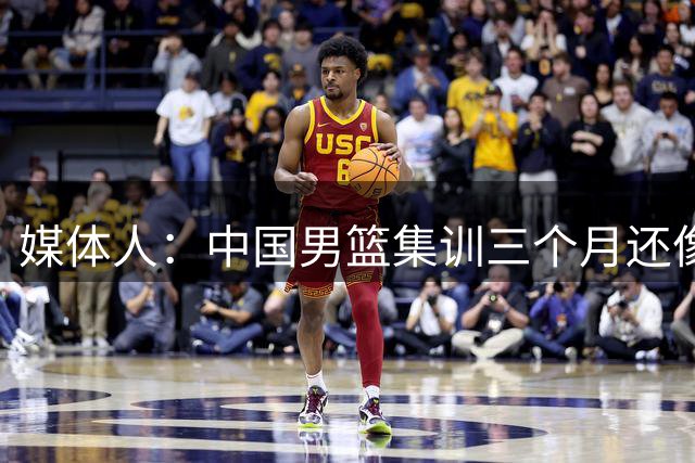 媒体人：中国男篮集训三个月还像临时组队 集训太久也可能是坏事