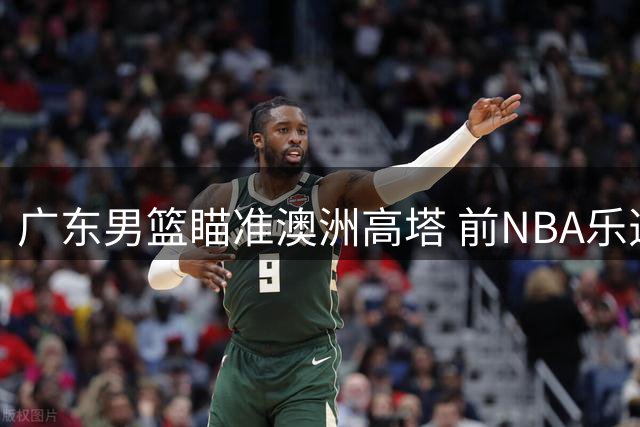 广东男篮瞄准澳洲高塔 前NBA乐透秀梅克或加盟