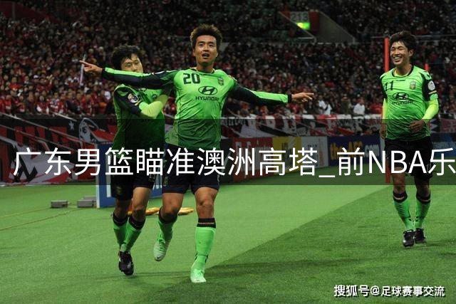 广东男篮瞄准澳洲高塔 前NBA乐透秀梅克或加盟