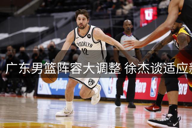 广东男篮阵容大调整 徐杰谈适应新教练组挑战