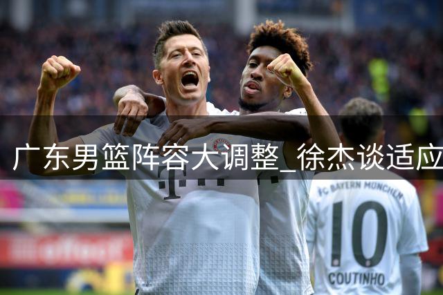 广东男篮阵容大调整 徐杰谈适应新教练组挑战