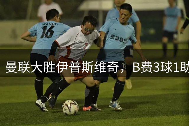 曼联大胜伊普斯维奇，B费3球1助梅努中场发威