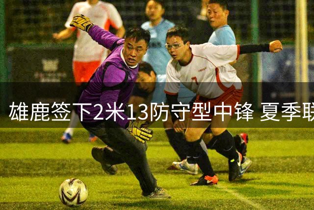 雄鹿签下2米13防守型中锋 夏季联赛表现获认可